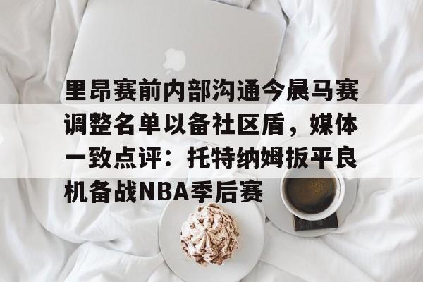 关于里昂赛前内部沟通今晨马赛调整名单以备社区盾，媒体一致点评：托特纳姆扳平良机备战NBA季后赛的信息